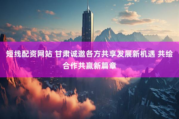 短线配资网站 甘肃诚邀各方共享发展新机遇 共绘合作共赢新篇章