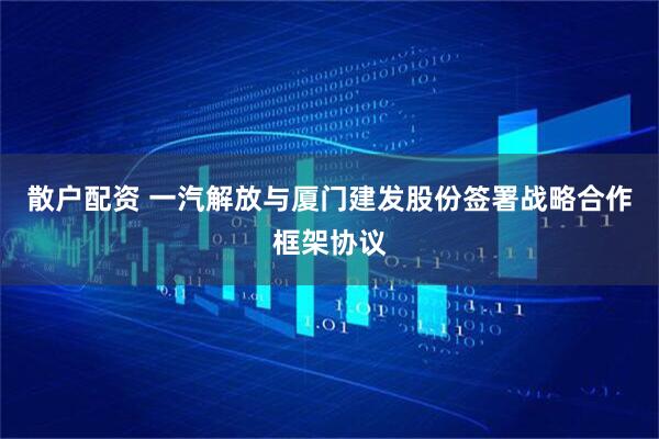 散户配资 一汽解放与厦门建发股份签署战略合作框架协议
