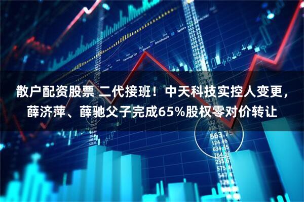 散户配资股票 二代接班！中天科技实控人变更，薛济萍、薛驰父子完成65%股权零对价转让