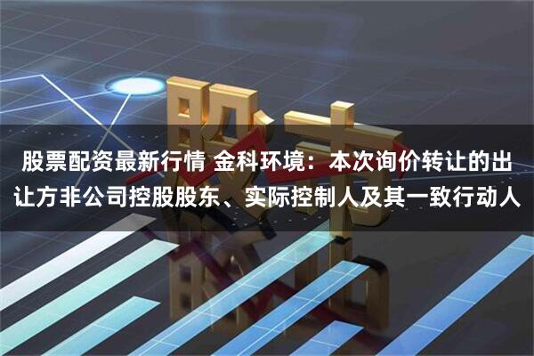 股票配资最新行情 金科环境：本次询价转让的出让方非公司控股股东、实际控制人及其一致行动人