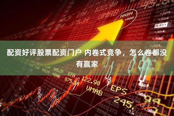 配资好评股票配资门户 内卷式竞争，怎么卷都没有赢家
