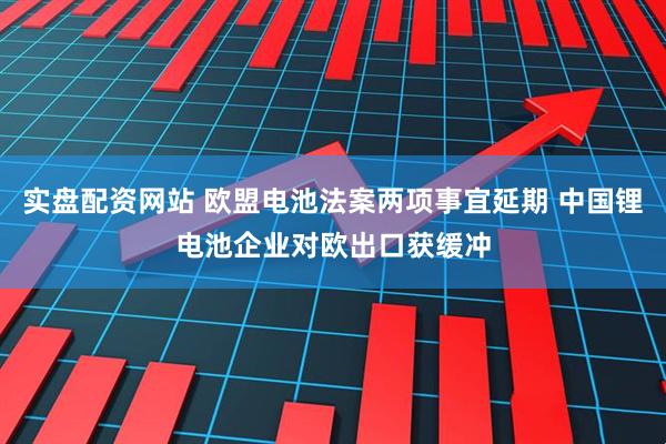 实盘配资网站 欧盟电池法案两项事宜延期 中国锂电池企业对欧出口获缓冲