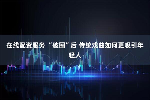 在线配资服务 “破圈”后 传统戏曲如何更吸引年轻人