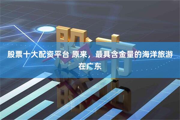 股票十大配资平台 原来，最具含金量的海洋旅游在广东