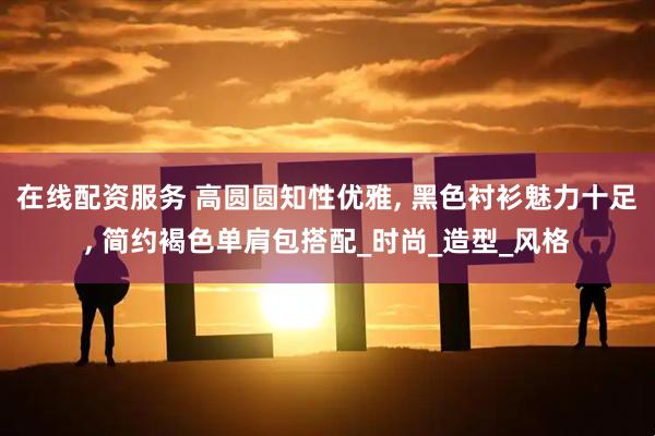 在线配资服务 高圆圆知性优雅, 黑色衬衫魅力十足, 简约褐色单肩包搭配_时尚_造型_风格