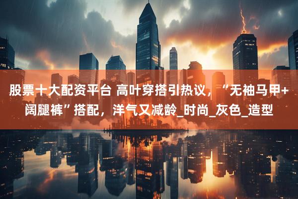 股票十大配资平台 高叶穿搭引热议，“无袖马甲+阔腿裤”搭配，洋气又减龄_时尚_灰色_造型