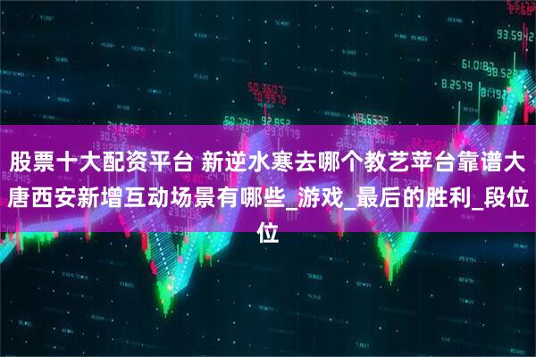 股票十大配资平台 新逆水寒去哪个教艺苹台靠谱大唐西安新增互动场景有哪些_游戏_最后的胜利_段位