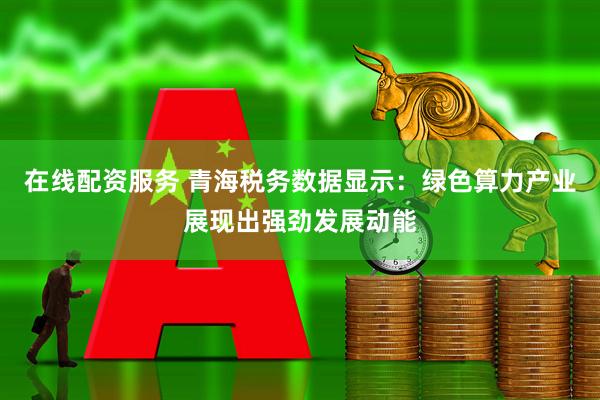 在线配资服务 青海税务数据显示：绿色算力产业展现出强劲发展动能