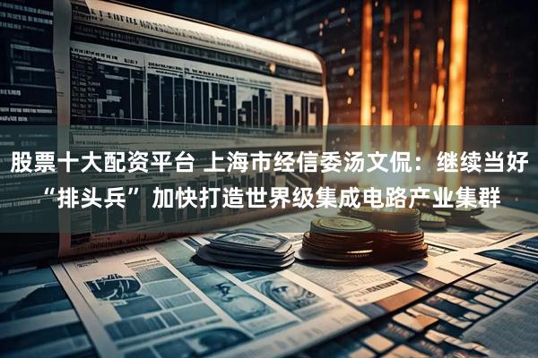 股票十大配资平台 上海市经信委汤文侃：继续当好“排头兵” 加快打造世界级集成电路产业集群