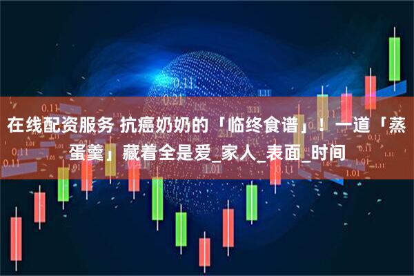 在线配资服务 抗癌奶奶的「临终食谱」！一道「蒸蛋羹」藏着全是爱_家人_表面_时间