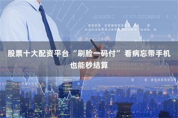 股票十大配资平台 “刷脸一码付” 看病忘带手机也能秒结算