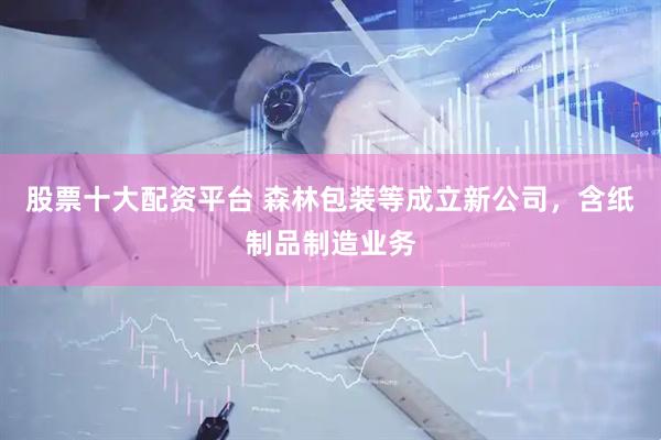 股票十大配资平台 森林包装等成立新公司，含纸制品制造业务