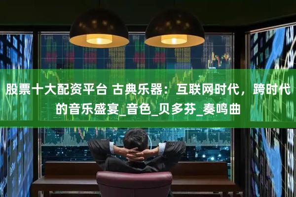 股票十大配资平台 古典乐器：互联网时代，跨时代的音乐盛宴_音色_贝多芬_奏鸣曲
