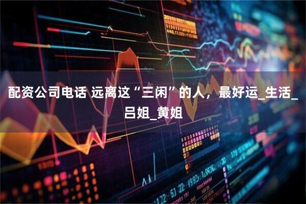 配资公司电话 远离这“三闲”的人，最好运_生活_吕姐_黄姐