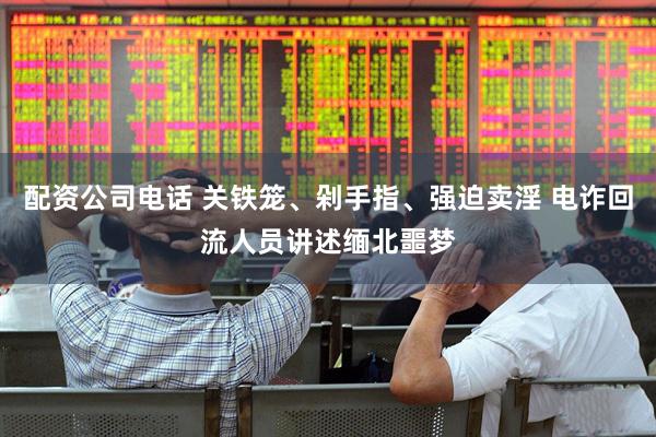 配资公司电话 关铁笼、剁手指、强迫卖淫 电诈回流人员讲述缅北噩梦