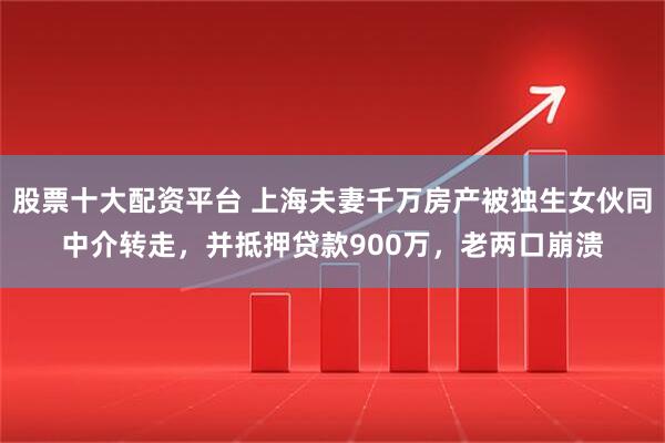 股票十大配资平台 上海夫妻千万房产被独生女伙同中介转走，并抵押贷款900万，老两口崩溃