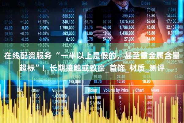 在线配资服务 “一半以上是假的，甚至重金属含量超标”！长期接触或致癌_首饰_材质_测评
