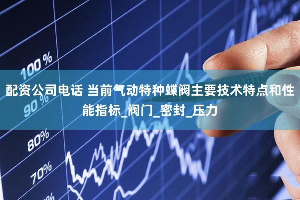 配资公司电话 当前气动特种蝶阀主要技术特点和性能指标_阀门_密封_压力