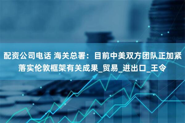 配资公司电话 海关总署：目前中美双方团队正加紧落实伦敦框架有关成果_贸易_进出口_王令
