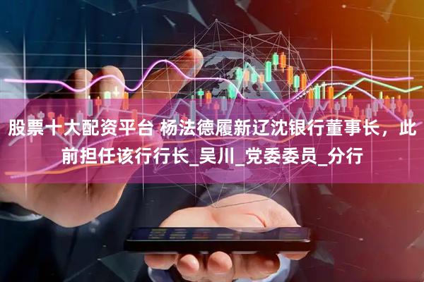 股票十大配资平台 杨法德履新辽沈银行董事长，此前担任该行行长_吴川_党委委员_分行