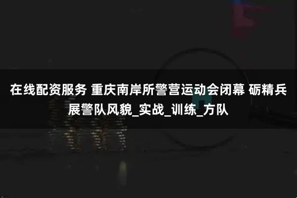 在线配资服务 重庆南岸所警营运动会闭幕 砺精兵展警队风貌_实战_训练_方队