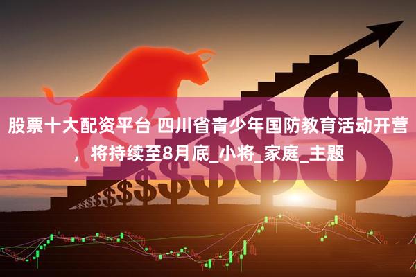 股票十大配资平台 四川省青少年国防教育活动开营，将持续至8月底_小将_家庭_主题