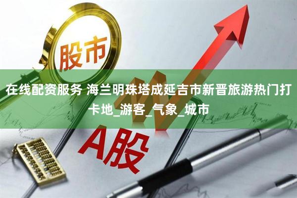 在线配资服务 海兰明珠塔成延吉市新晋旅游热门打卡地_游客_气象_城市