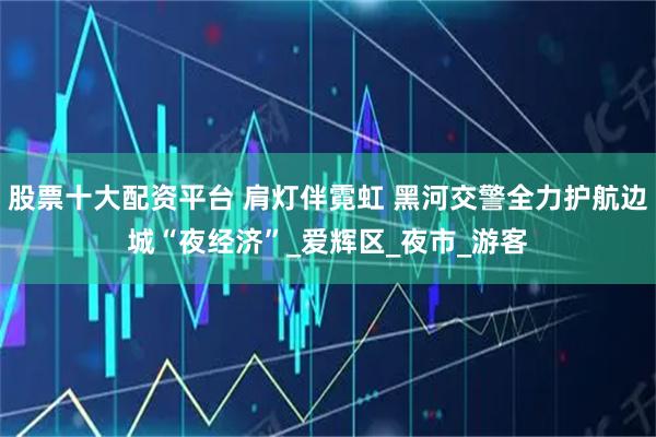 股票十大配资平台 肩灯伴霓虹 黑河交警全力护航边城“夜经济”_爱辉区_夜市_游客