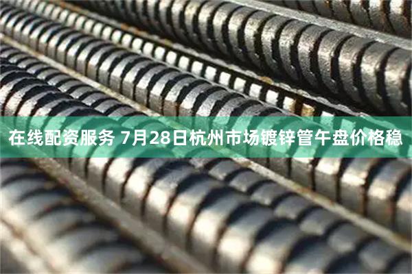 在线配资服务 7月28日杭州市场镀锌管午盘价格稳
