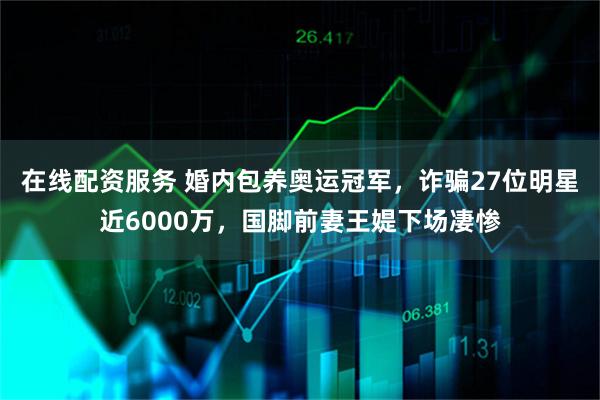 在线配资服务 婚内包养奥运冠军，诈骗27位明星近6000万，国脚前妻王媞下场凄惨