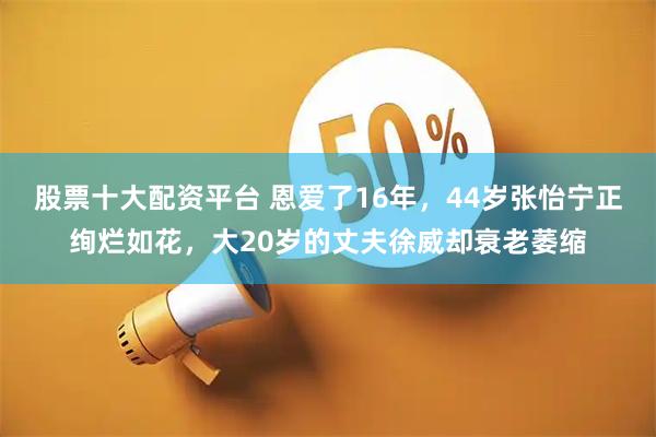 股票十大配资平台 恩爱了16年，44岁张怡宁正绚烂如花，大20岁的丈夫徐威却衰老萎缩