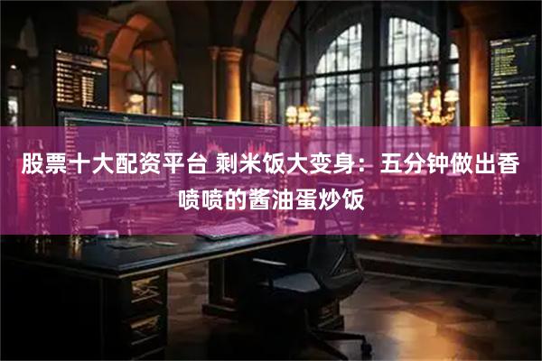 股票十大配资平台 剩米饭大变身：五分钟做出香喷喷的酱油蛋炒饭
