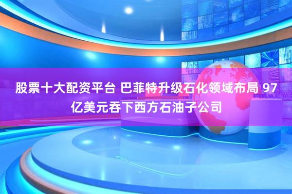 股票十大配资平台 巴菲特升级石化领域布局 97亿美元吞下西方石油子公司