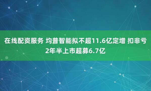 在线配资服务 均普智能拟不超11.6亿定增 扣非亏2年半上市超募6.7亿