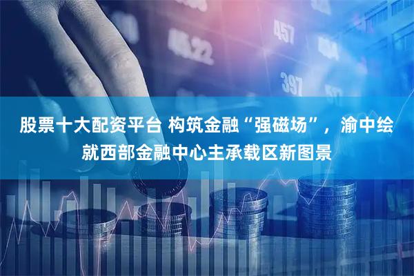 股票十大配资平台 构筑金融“强磁场”，渝中绘就西部金融中心主承载区新图景