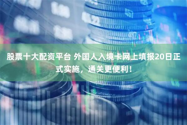 股票十大配资平台 外国人入境卡网上填报20日正式实施，通关更便利！