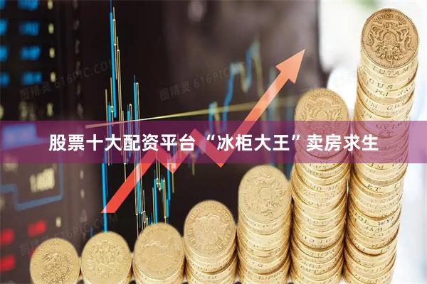 股票十大配资平台 “冰柜大王”卖房求生